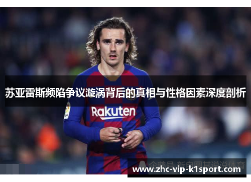 苏亚雷斯频陷争议漩涡背后的真相与性格因素深度剖析