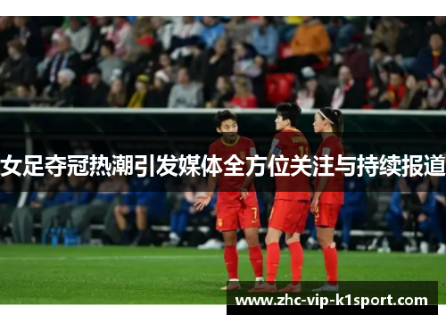 女足夺冠热潮引发媒体全方位关注与持续报道 女足夺冠热潮引发媒体全方位关注与持续报道