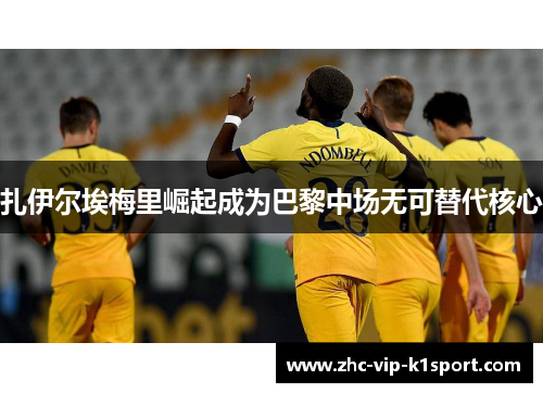 扎伊尔埃梅里崛起成为巴黎中场无可替代核心 扎伊尔埃梅里崛起成为巴黎中场无可替代核心