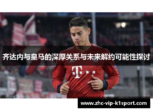 齐达内与皇马的深厚关系与未来解约可能性探讨 齐达内与皇马的深厚关系与未来解约可能性探讨